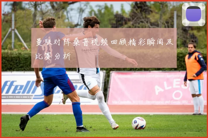 曼联对阵桑普视频回顾精彩瞬间及比赛分析