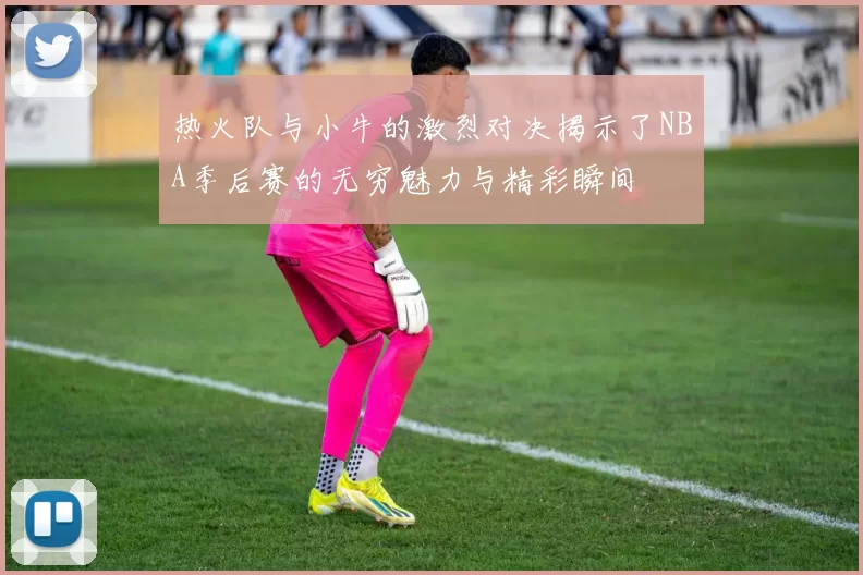 热火队与小牛的激烈对决揭示了NBA季后赛的无穷魅力与精彩瞬间