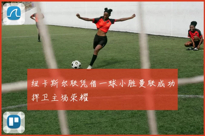 纽卡斯尔联凭借一球小胜曼联成功捍卫主场荣耀