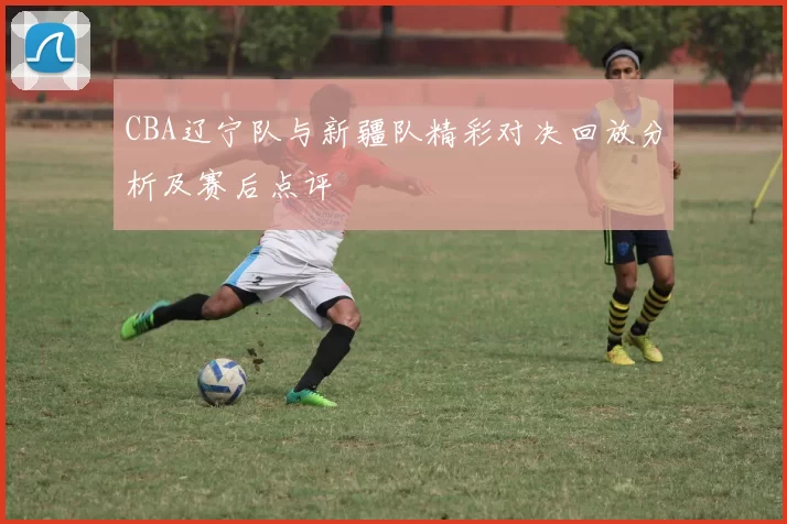 CBA辽宁队与新疆队精彩对决回放分析及赛后点评
