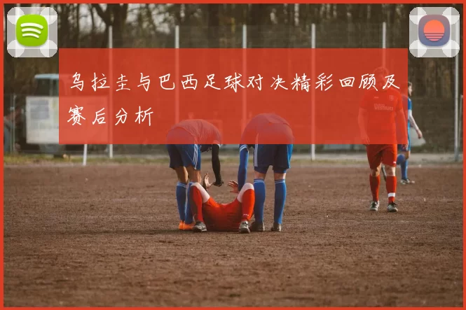 乌拉圭与巴西足球对决精彩回顾及赛后分析