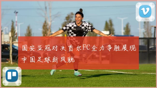 国安亚冠对决首尔FC全力争胜展现中国足球新风貌