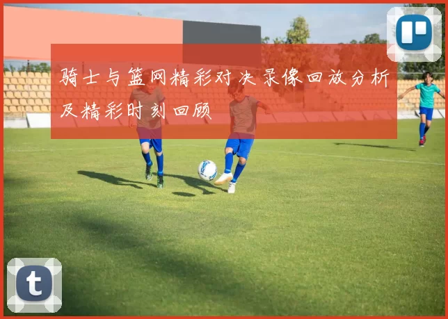 骑士与篮网精彩对决录像回放分析及精彩时刻回顾