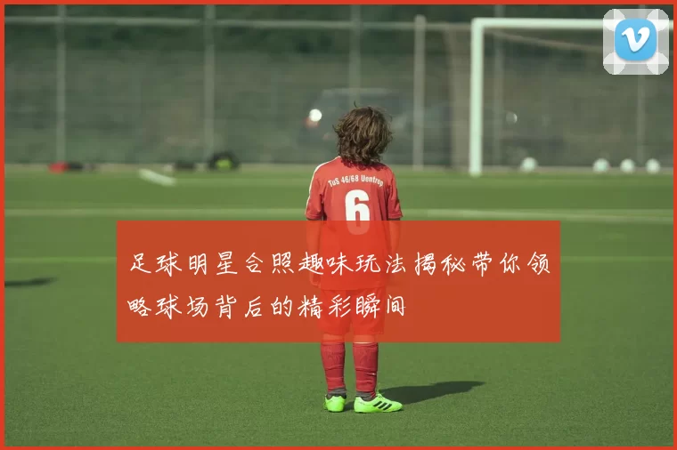 足球明星合照趣味玩法揭秘带你领略球场背后的精彩瞬间