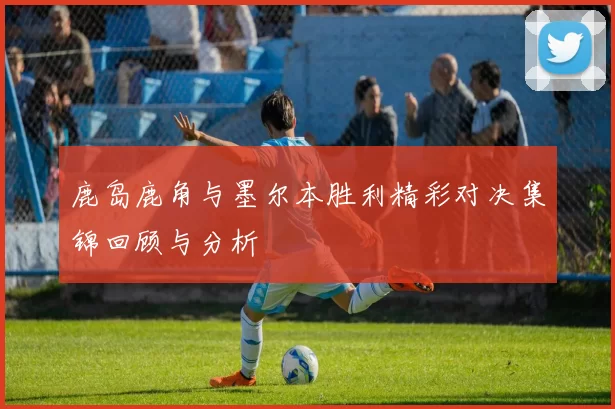 鹿岛鹿角与墨尔本胜利精彩对决集锦回顾与分析