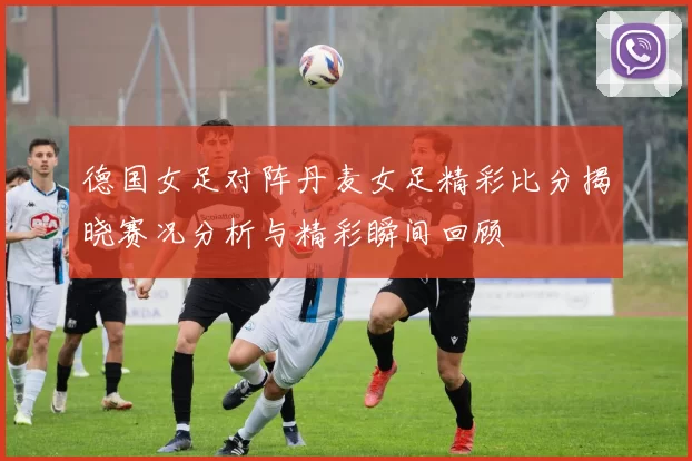 德国女足对阵丹麦女足精彩比分揭晓赛况分析与精彩瞬间回顾